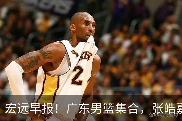 宏远早报！广东男篮集合，张皓嘉归队，徐杰美国特训，胡明轩杜润旺养伤，主教练未见身影！