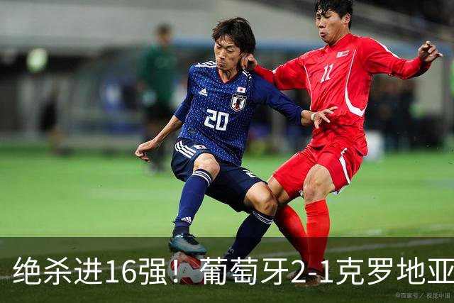 绝杀进16强！葡萄牙2-1克罗地亚 C罗淘汰赛首球G·拉莫斯补时绝杀