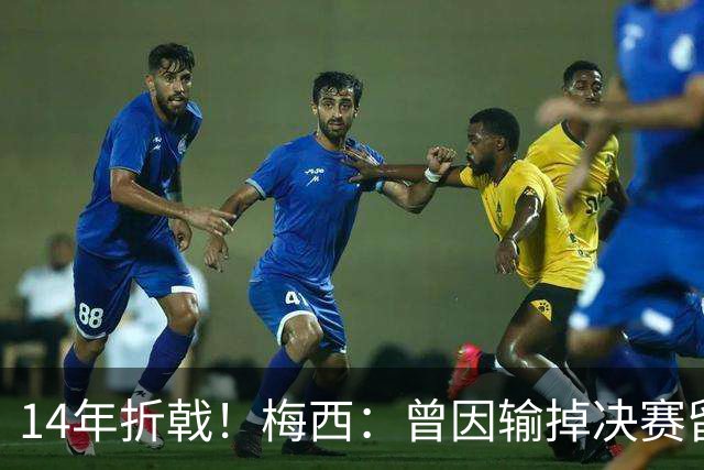 14年折戟！梅西：曾因输掉决赛留下阴影，夺冠后更珍惜获得的一切